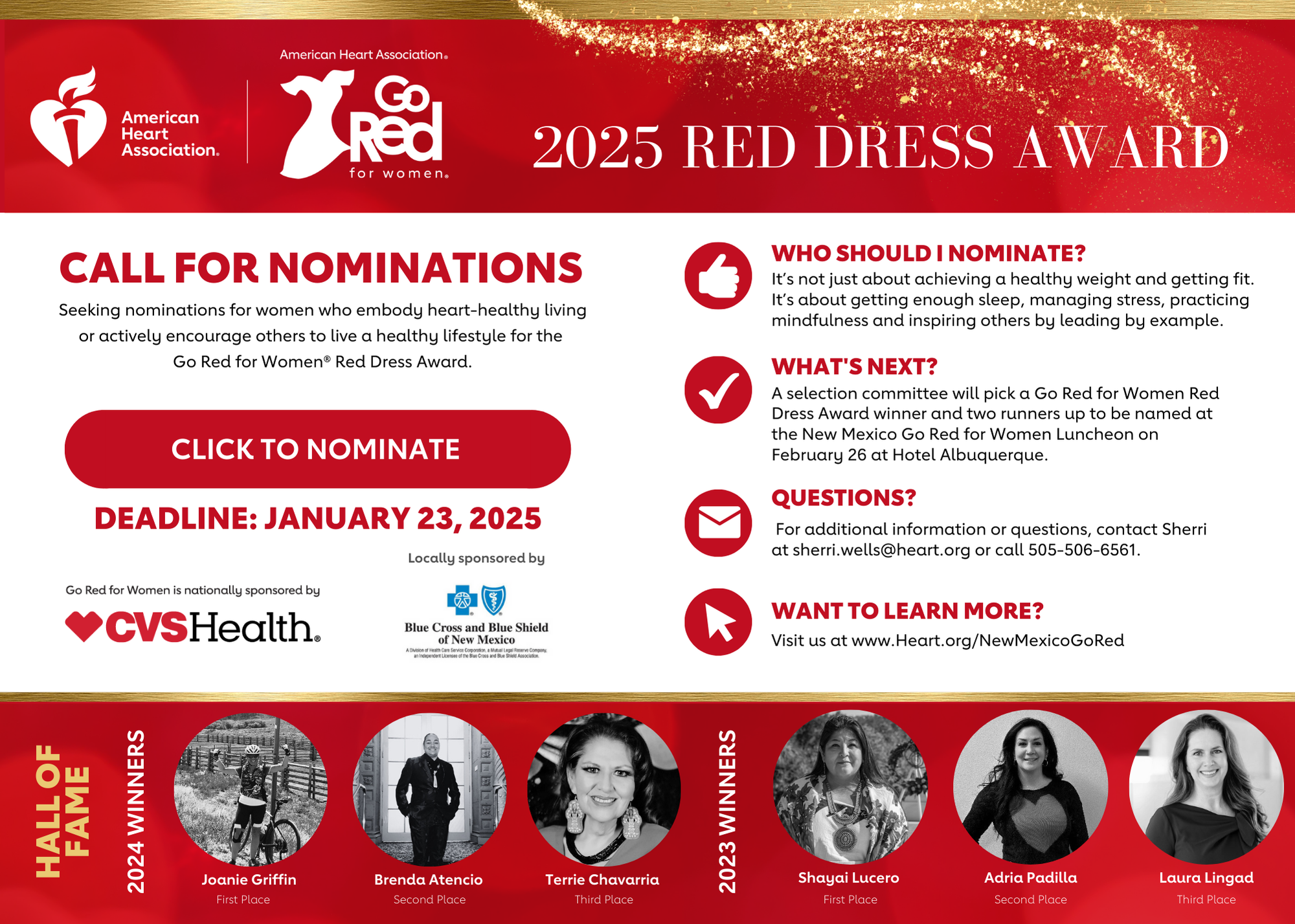 Red background with gold glitter. Logos: American Heart Association and Go Red for Women 2025 Red Dress Award. Call for Nominations: Seeking nominations for women who embody heart-healthy living or actively encourage others to live a healthy lifestyle for the Go Red for Women Red Dress Award. Click to Nominate button linked to https://heart.jotform.com/242954712942058 Deadline is January 23, 2025 Go Red for Women is nationally sponsored by CVS. Locally sponsored by Blue Cross Blue Shield of New Mexico. Image of a white thumbs up in a red circle. Who should I nominate? It’s not just about achieving a healthy weight and getting fit. It’s about getting enough sleep, managing stress, practicing mindfulness and inspiring others by leading by example. Image of a white check mark in a red circle. What’s Next? A selection committee will pick a Go Red for Women Red Dress Award winner and two runners up to be named at the New Mexico Go Red for Women Luncheon on February 26 at Hotel Albuquerque. Image of a white envelope in a red circle. Questions? For additional information or questions, contact Sherri at sherri.wells@heart.org or call 505-506-6561. Image of a white mouse cursor in a red circle. Want to learn more? Visit us at www.Heart.org/NewMexicoGoRed Hall of fame: headshots of past nominees in black and white. 2024 winners were Joanie Griffin in first place, Brenda Atencio in second place, and Terrie Chavarria in third place. 2023 winners were Shayai Lucero in first place, Adria Padilla in second place, and Laura Lingad in third place.